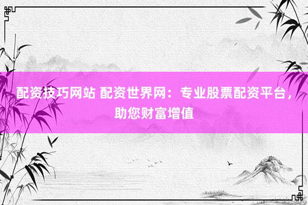 配资技巧网站 配资世界网：专业股票配资平台，助您财富增值