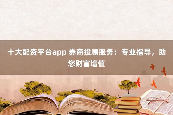 十大配资平台app 券商投顾服务：专业指导，助您财富增值
