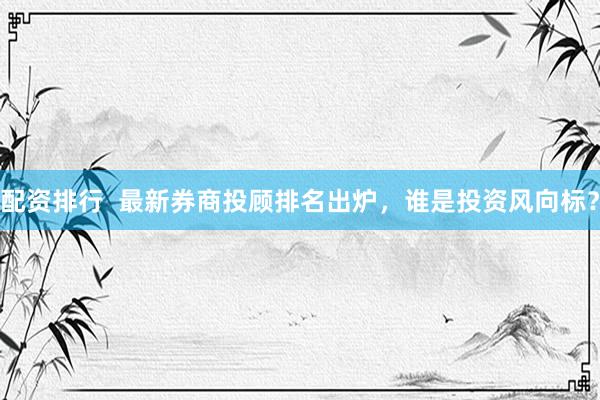 配资排行  最新券商投顾排名出炉，谁是投资风向标？
