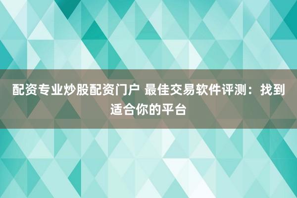 配资专业炒股配资门户 最佳交易软件评测：找到适合你的平台