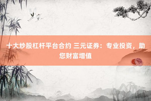 十大炒股杠杆平台合约 三元证券：专业投资，助您财富增值