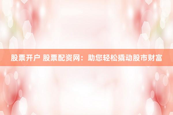 股票开户 股票配资网：助您轻松撬动股市财富
