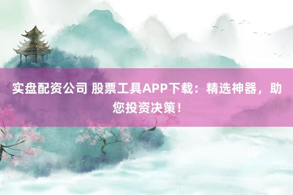 实盘配资公司 股票工具APP下载：精选神器，助您投资决策！