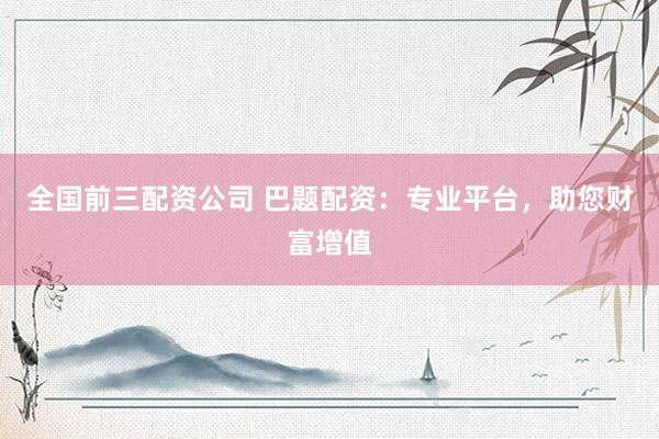 全国前三配资公司 巴题配资：专业平台，助您财富增值