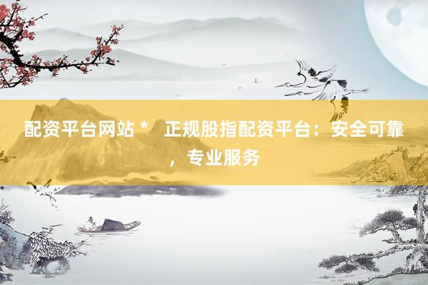 配资平台网站 *   正规股指配资平台：安全可靠，专业服务