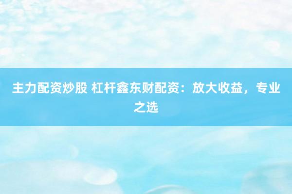 主力配资炒股 杠杆鑫东财配资：放大收益，专业之选