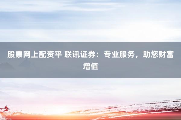 股票网上配资平 联讯证券：专业服务，助您财富增值