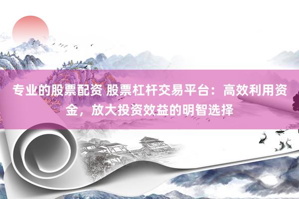 专业的股票配资 股票杠杆交易平台：高效利用资金，放大投资效益的明智选择