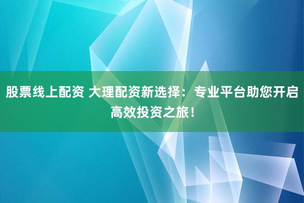 股票线上配资 大理配资新选择：专业平台助您开启高效投资之旅！