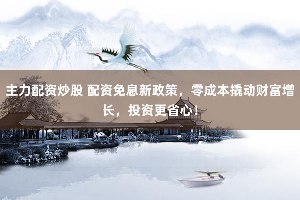 主力配资炒股 配资免息新政策，零成本撬动财富增长，投资更省心！