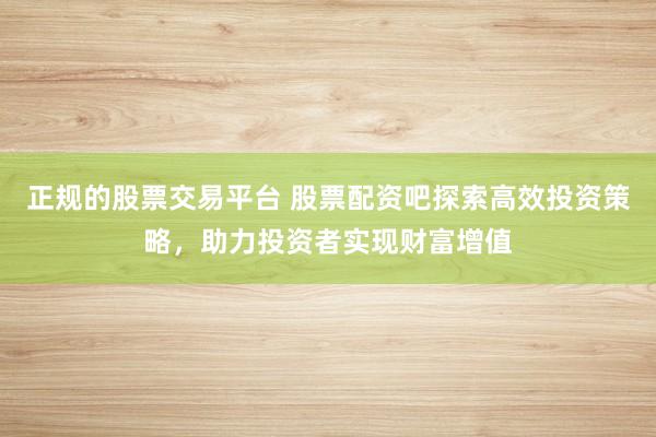 正规的股票交易平台 股票配资吧探索高效投资策略，助力投资者实现财富增值