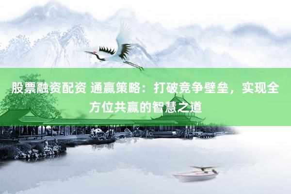 股票融资配资 通赢策略：打破竞争壁垒，实现全方位共赢的智慧之道