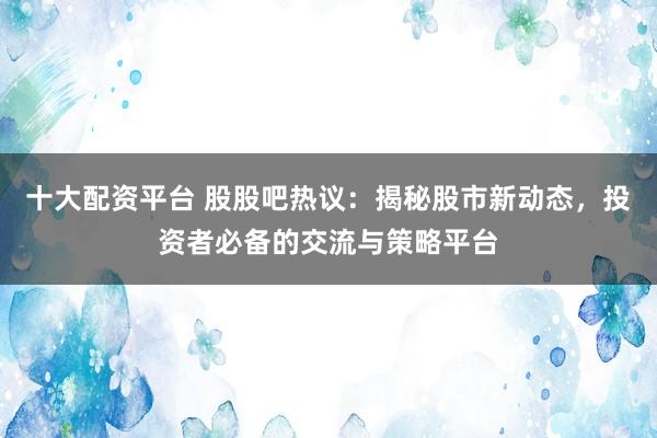 十大配资平台 股股吧热议：揭秘股市新动态，投资者必备的交流与策略平台