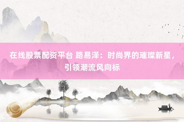 在线股票配资平台 路易泽：时尚界的璀璨新星，引领潮流风向标