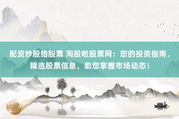 配资炒股给股票 淘股啦股票网：您的投资指南，精选股票信息，助您掌握市场动态！