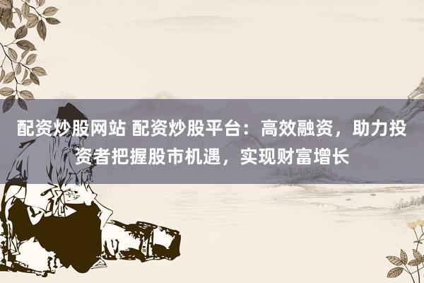 配资炒股网站 配资炒股平台：高效融资，助力投资者把握股市机遇，实现财富增长