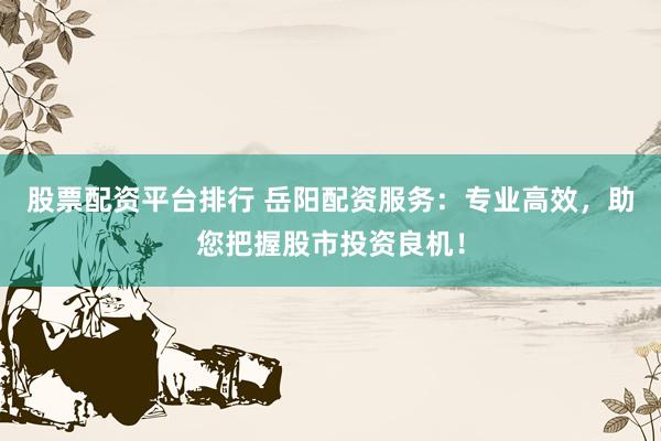 股票配资平台排行 岳阳配资服务：专业高效，助您把握股市投资良机！