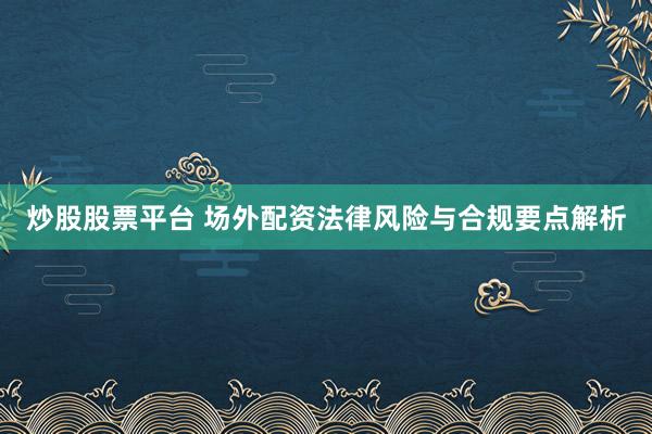 炒股股票平台 场外配资法律风险与合规要点解析