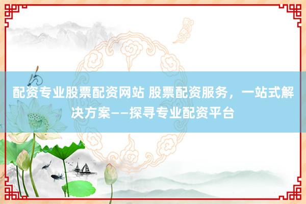 配资专业股票配资网站 股票配资服务，一站式解决方案——探寻专业配资平台