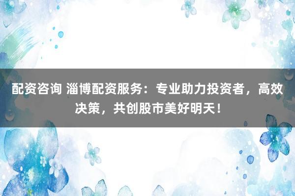 配资咨询 淄博配资服务：专业助力投资者，高效决策，共创股市美好明天！