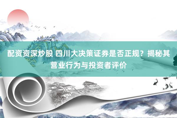 配资资深炒股 四川大决策证券是否正规？揭秘其营业行为与投资者评价