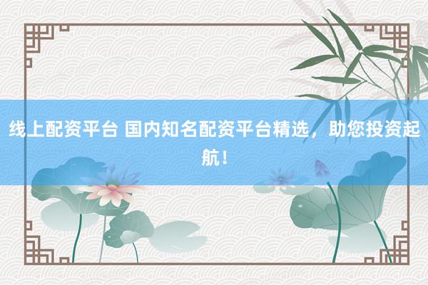 线上配资平台 国内知名配资平台精选，助您投资起航！