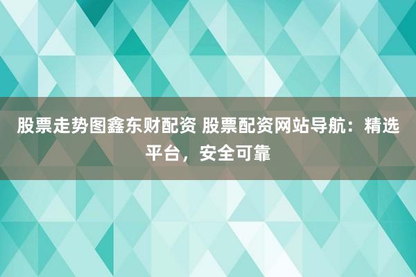 股票走势图鑫东财配资 股票配资网站导航：精选平台，安全可靠