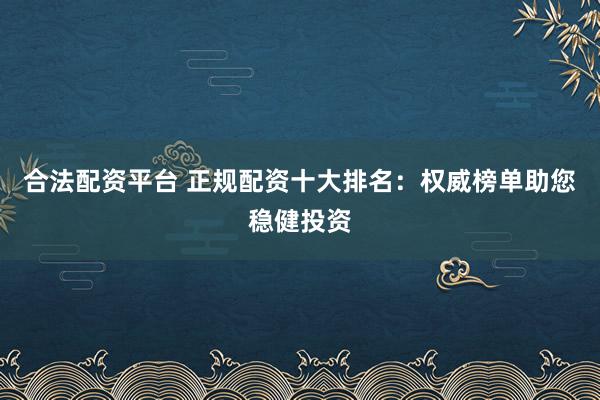 合法配资平台 正规配资十大排名：权威榜单助您稳健投资