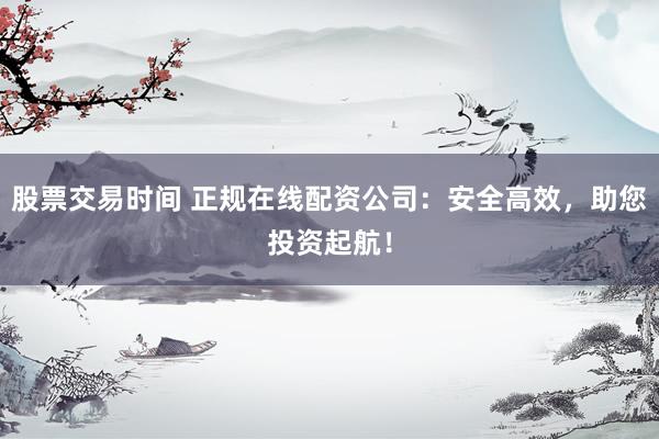 股票交易时间 正规在线配资公司：安全高效，助您投资起航！