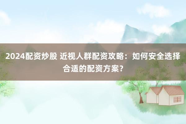 2024配资炒股 近视人群配资攻略：如何安全选择合适的配资方案？
