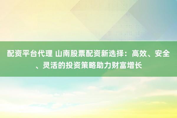 配资平台代理 山南股票配资新选择：高效、安全、灵活的投资策略助力财富增长