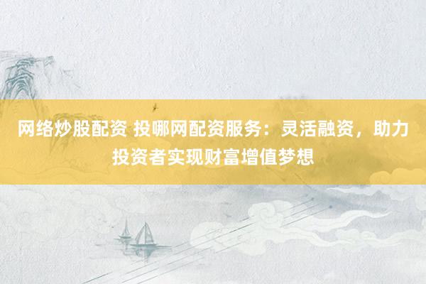 网络炒股配资 投哪网配资服务：灵活融资，助力投资者实现财富增值梦想