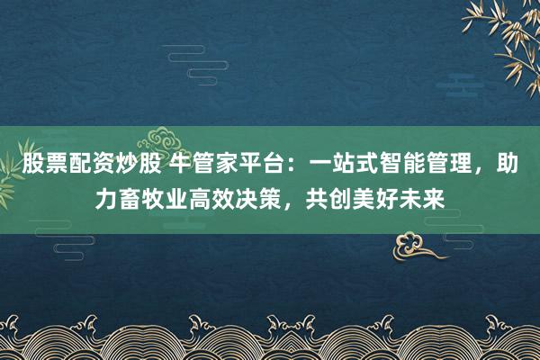 股票配资炒股 牛管家平台：一站式智能管理，助力畜牧业高效决策，共创美好未来
