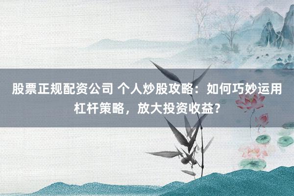 股票正规配资公司 个人炒股攻略：如何巧妙运用杠杆策略，放大投资收益？