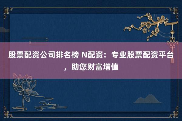 股票配资公司排名榜 N配资：专业股票配资平台，助您财富增值