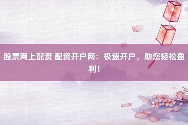 股票网上配资 配资开户网：极速开户，助您轻松盈利！