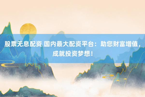 股票无息配资 国内最大配资平台：助您财富增值，成就投资梦想！
