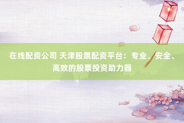 在线配资公司 天津股票配资平台：专业、安全、高效的股票投资助力器