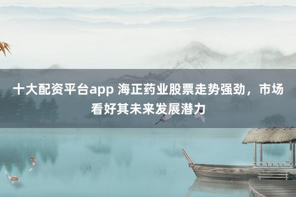 十大配资平台app 海正药业股票走势强劲，市场看好其未来发展潜力