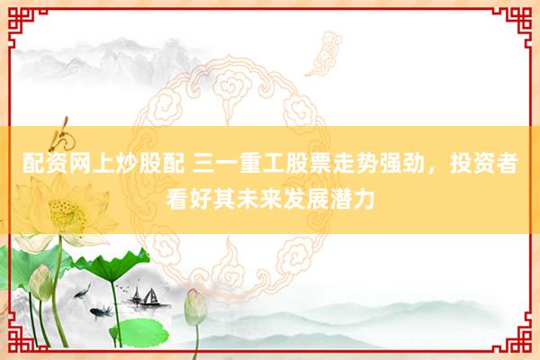 配资网上炒股配 三一重工股票走势强劲，投资者看好其未来发展潜力