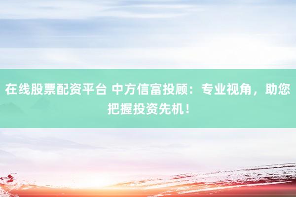 在线股票配资平台 中方信富投顾：专业视角，助您把握投资先机！