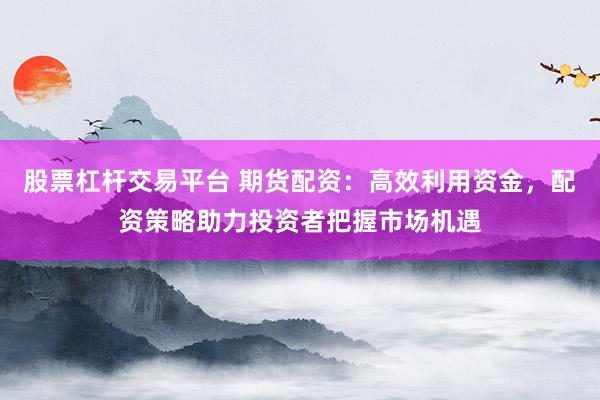 股票杠杆交易平台 期货配资：高效利用资金，配资策略助力投资者把握市场机遇