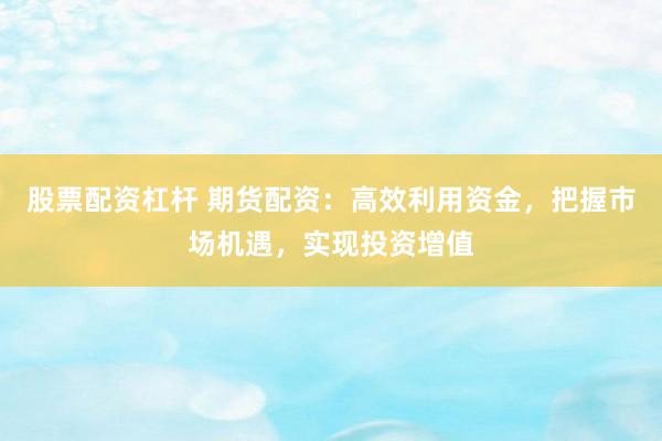 股票配资杠杆 期货配资：高效利用资金，把握市场机遇，实现投资增值