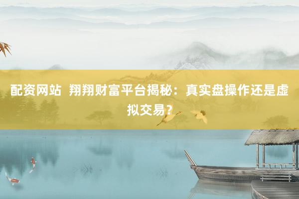 配资网站  翔翔财富平台揭秘：真实盘操作还是虚拟交易？