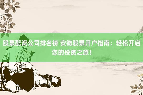 股票配资公司排名榜 安徽股票开户指南：轻松开启您的投资之旅！
