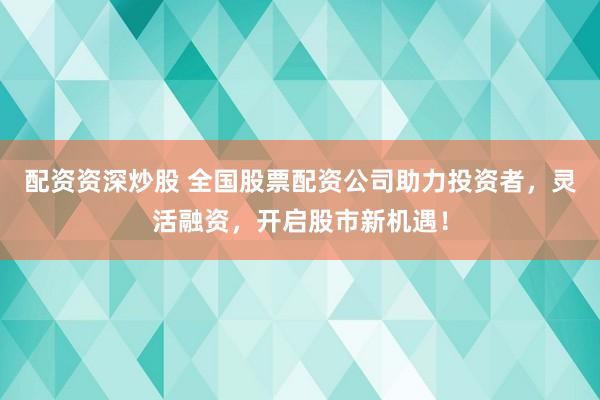配资资深炒股 全国股票配资公司助力投资者，灵活融资，开启股市新机遇！