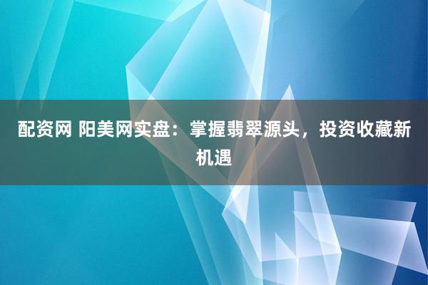 配资网 阳美网实盘：掌握翡翠源头，投资收藏新机遇