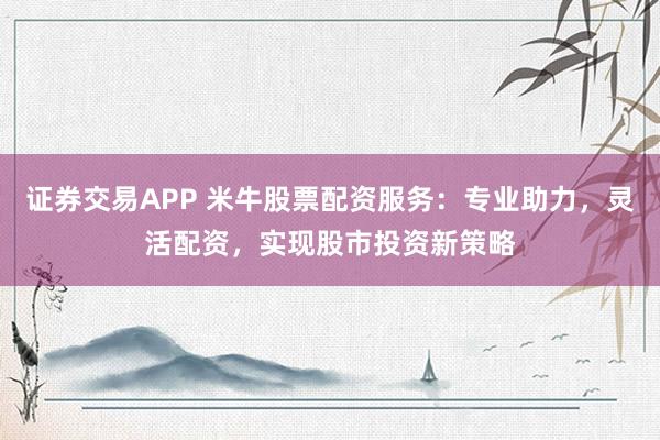证券交易APP 米牛股票配资服务：专业助力，灵活配资，实现股市投资新策略