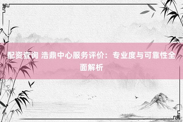 配资查询 浩鼎中心服务评价：专业度与可靠性全面解析