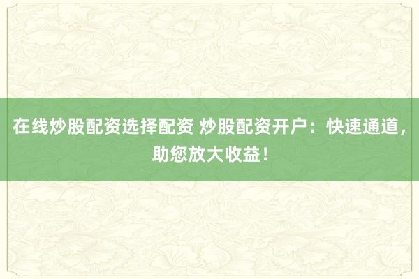 在线炒股配资选择配资 炒股配资开户：快速通道，助您放大收益！